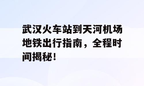 武汉火车站到天河机场地铁出行指南，全程时间揭秘！