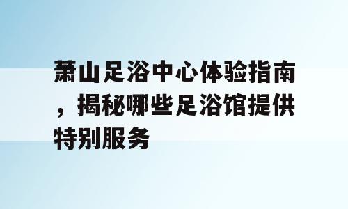 萧山足浴中心体验指南，揭秘哪些足浴馆提供特别服务