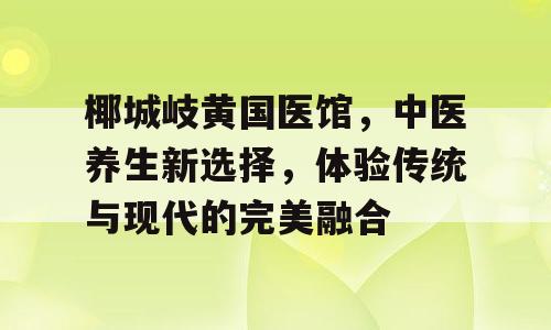 椰城岐黄国医馆，中医养生新选择，体验传统与现代的完美融合