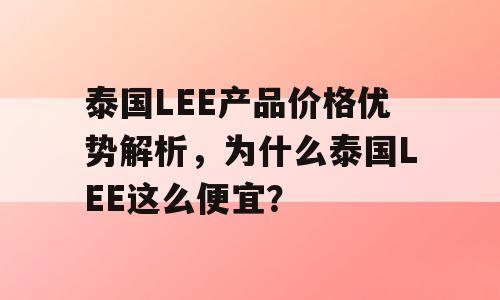 泰国LEE产品价格优势解析，为什么泰国LEE这么便宜？