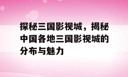 探秘三国影视城，揭秘中国各地三国影视城的分布与魅力