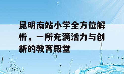 昆明南站小学全方位解析，一所充满活力与创新的教育殿堂