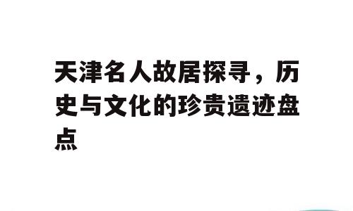 天津名人故居探寻，历史与文化的珍贵遗迹盘点