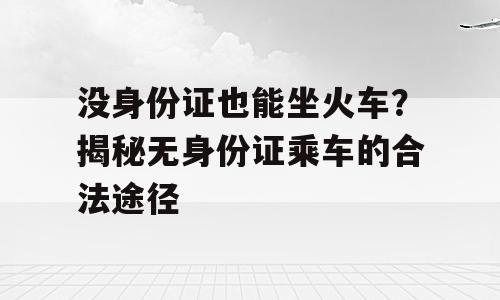 没身份证也能坐火车？揭秘无身份证乘车的合法途径