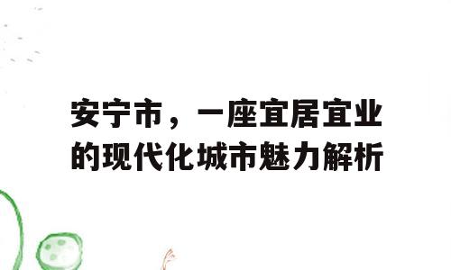 安宁市，一座宜居宜业的现代化城市魅力解析