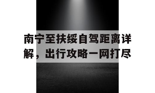 南宁至扶绥自驾距离详解，出行攻略一网打尽