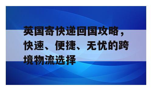 英国寄快递回国攻略，快速、便捷、无忧的跨境物流选择