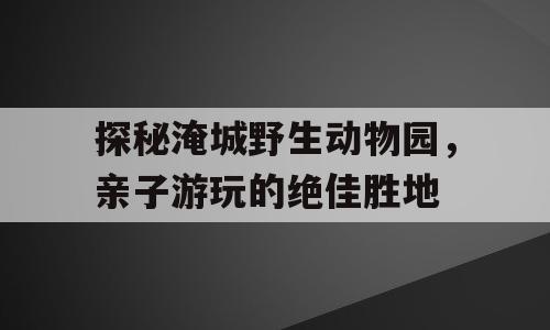 探秘淹城野生动物园，亲子游玩的绝佳胜地