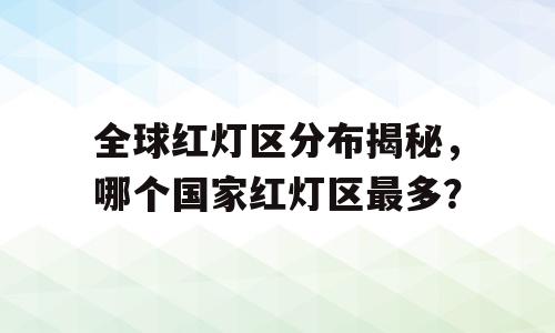 全球红灯区分布揭秘，哪个国家红灯区最多？