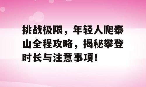挑战极限，年轻人爬泰山全程攻略，揭秘攀登时长与注意事项！