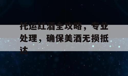 托运红酒全攻略，专业处理，确保美酒无损抵达