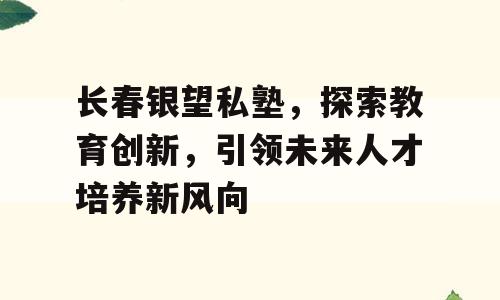 长春银望私塾，探索教育创新，引领未来人才培养新风向