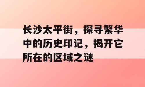 长沙太平街，探寻繁华中的历史印记，揭开它所在的区域之谜
