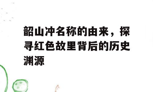 韶山冲名称的由来，探寻红色故里背后的历史渊源