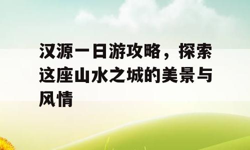 汉源一日游攻略，探索这座山水之城的美景与风情