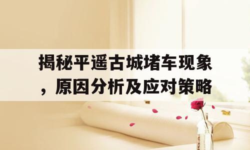 揭秘平遥古城堵车现象，原因分析及应对策略