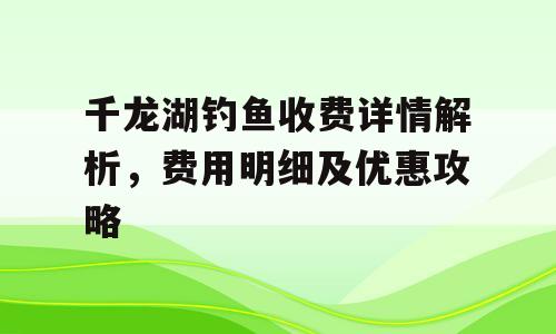 千龙湖钓鱼收费详情解析，费用明细及优惠攻略