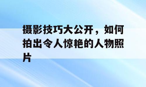 摄影技巧大公开，如何拍出令人惊艳的人物照片