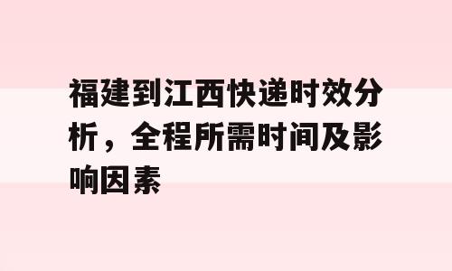 福建到江西快递时效分析，全程所需时间及影响因素