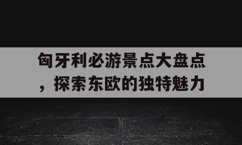 匈牙利必游景点大盘点，探索东欧的独特魅力