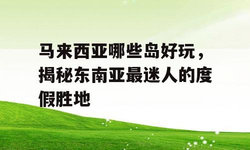 马来西亚哪些岛好玩，揭秘东南亚最迷人的度假胜地