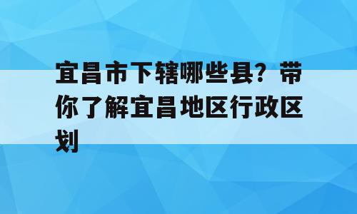 宜昌市下辖哪些县？带你了解宜昌地区行政区划