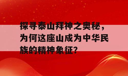 探寻泰山拜神之奥秘，为何这座山成为中华民族的精神象征？