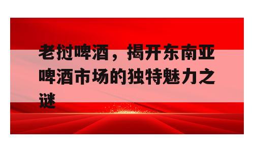 老挝啤酒，揭开东南亚啤酒市场的独特魅力之谜