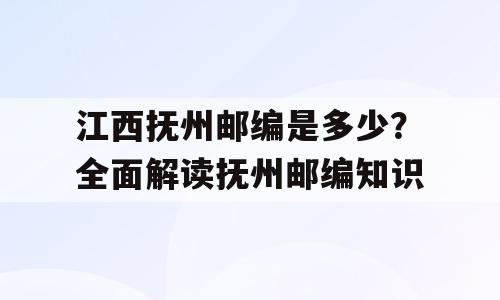 江西抚州邮编是多少？全面解读抚州邮编知识