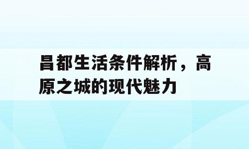 昌都生活条件解析，高原之城的现代魅力