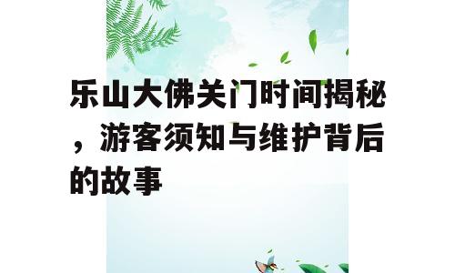 乐山大佛关门时间揭秘，游客须知与维护背后的故事