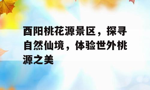 酉阳桃花源景区，探寻自然仙境，体验世外桃源之美