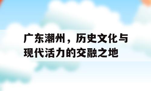 广东潮州，历史文化与现代活力的交融之地