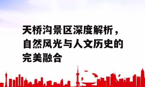 天桥沟景区深度解析，自然风光与人文历史的完美融合