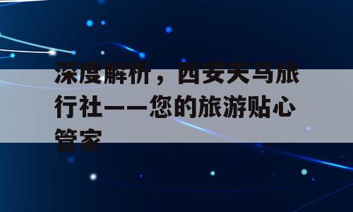 深度解析，西安天马旅行社——您的旅游贴心管家