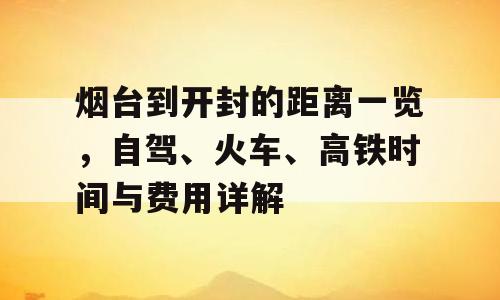 烟台到开封的距离一览，自驾、火车、高铁时间与费用详解