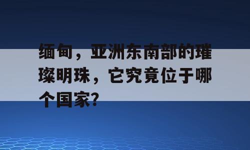缅甸，亚洲东南部的璀璨明珠，它究竟位于哪个国家？
