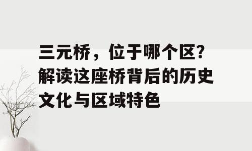 三元桥，位于哪个区？解读这座桥背后的历史文化与区域特色