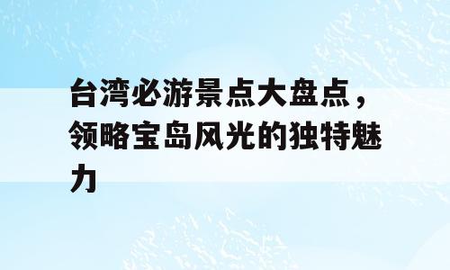 台湾必游景点大盘点，领略宝岛风光的独特魅力