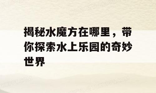 揭秘水魔方在哪里，带你探索水上乐园的奇妙世界