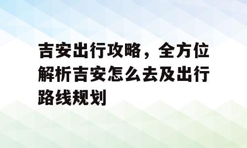 吉安出行攻略，全方位解析吉安怎么去及出行路线规划