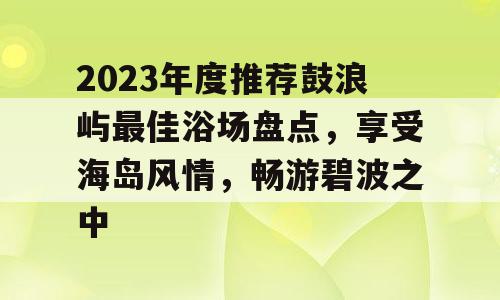 2023年度推荐鼓浪屿最佳浴场盘点，享受海岛风情，畅游碧波之中