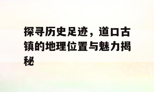 探寻历史足迹，道口古镇的地理位置与魅力揭秘