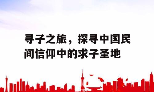 寻子之旅，探寻中国民间信仰中的求子圣地