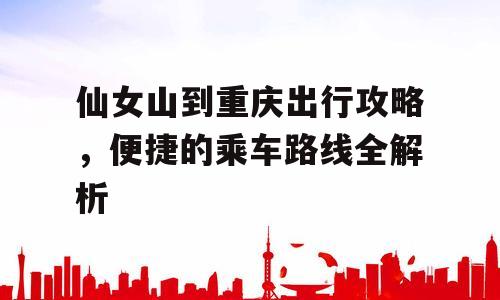 仙女山到重庆出行攻略，便捷的乘车路线全解析