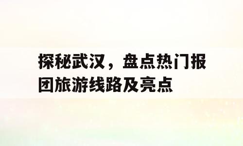 探秘武汉，盘点热门报团旅游线路及亮点