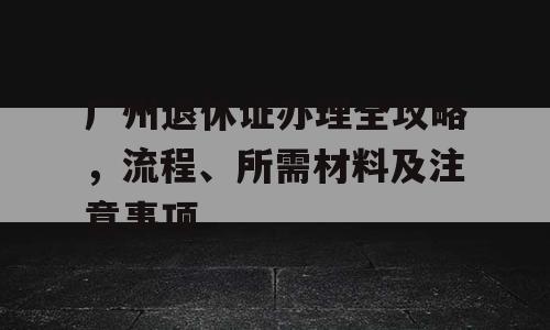 广州退休证办理全攻略，流程、所需材料及注意事项