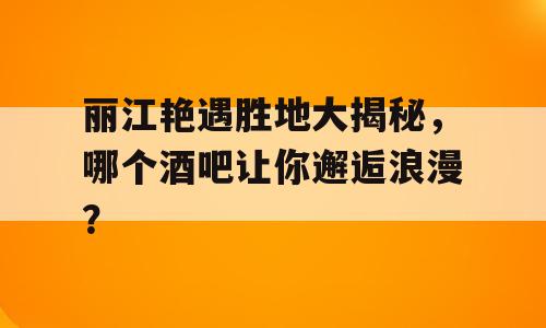 丽江艳遇胜地大揭秘，哪个酒吧让你邂逅浪漫？