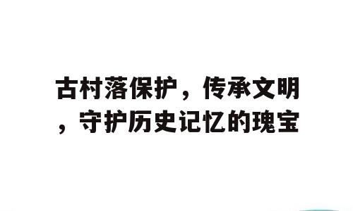 古村落保护，传承文明，守护历史记忆的瑰宝