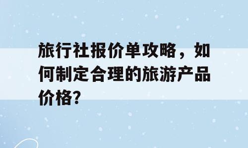 旅行社报价单攻略，如何制定合理的旅游产品价格？